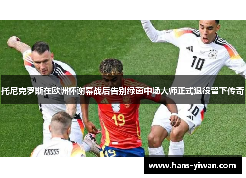 托尼克罗斯在欧洲杯谢幕战后告别绿茵中场大师正式退役留下传奇